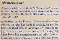 Ein Kurzvorstellung des Zenith "phonevision" Pay-TV System: Im Testgebiet von Hartford/Conneticut wurden 5000 Testhaushalte seit 29. Juni 1962 mit einem ber die normale Antenne ausgestrahlten verschlsselt empfangbaren Programm versorgt, dessen Freischaltung fr zahlende Kunden ber das Telefonnetz erfolgte. In Europa wre wohl zu dieser Zeit vielerorts selbst ein Versuch schon am Fehlen der ntigen Telefoninfrastruktur gescheitert. (Quelle: Zenith TV Manual) 